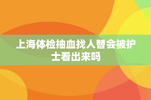 上海体检抽血找人替会被护士看出来吗