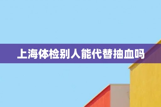 上海体检别人能代替抽血吗