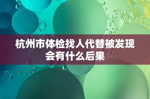 杭州市体检找人代替被发现会有什么后果