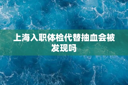 上海入职体检代替抽血会被发现吗