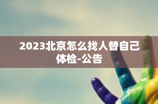 2023北京怎么找人替自己体检-公告