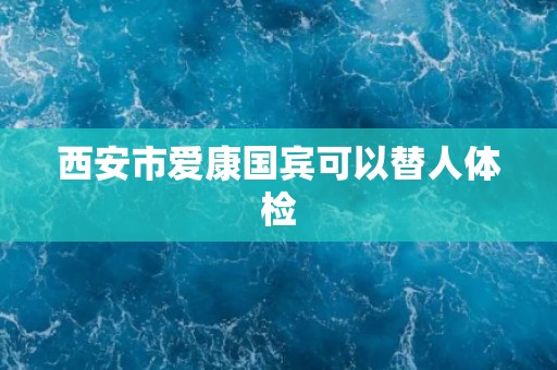 西安市爱康国宾可以替人体检
