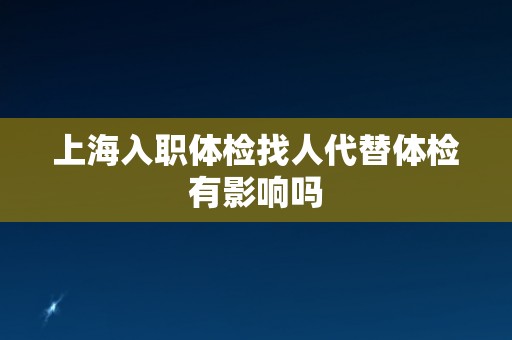 上海入职体检找人代替体检有影响吗
