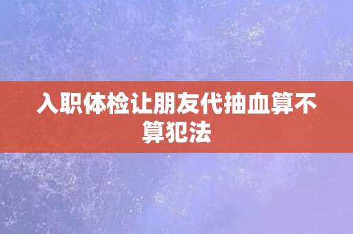入职体检让朋友代抽血算不算犯法