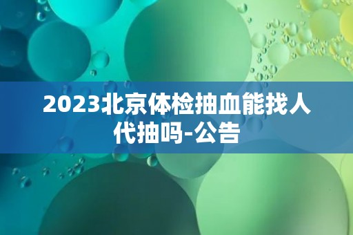 2023北京体检抽血能找人代抽吗-公告
