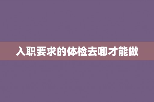 入职要求的体检去哪才能做 入职要求的体检去哪才能做