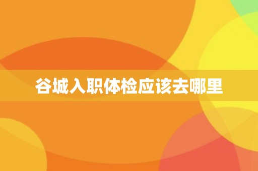 谷城入职体检应该去哪里