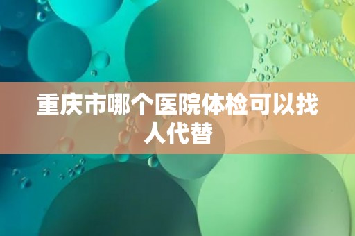 重庆市哪个医院体检可以找人代替 重庆市哪个医院体检可以找人代替