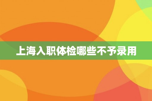 上海入职体检哪些不予录用 上海入职体检哪些不予录用