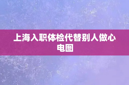 上海入职体检代替别人做心电图 上海入职体检代替别人做心电图