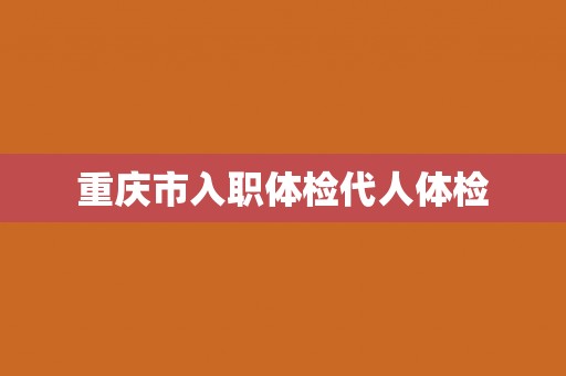 重庆市入职体检代人体检 重庆市入职体检代人体检