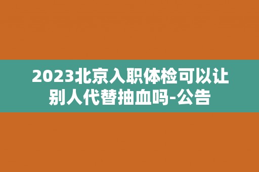 2023北京入职体检可以让别人代替抽血吗-公告 2023北京入职体检可以让别人代替抽血吗-公告