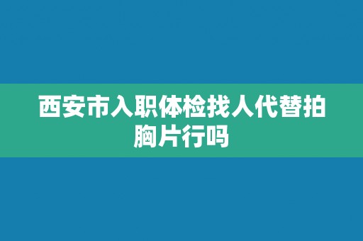 西安市入职体检找人代替拍胸片行吗 西安市入职体检找人代替拍胸片行吗