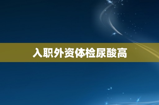 入职外资体检尿酸高 入职外资体检尿酸高