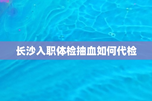长沙入职体检抽血如何代检