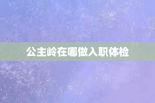 公主岭在哪做入职体检 公主岭在哪做入职体检