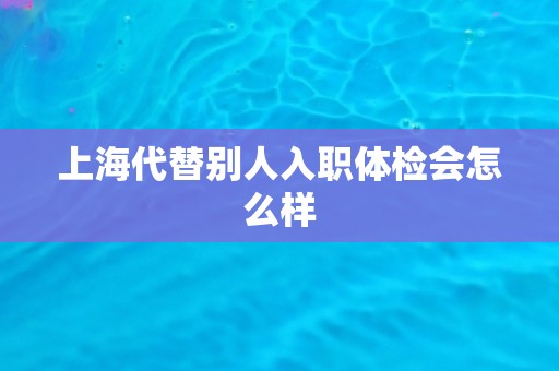 上海代替别人入职体检会怎么样