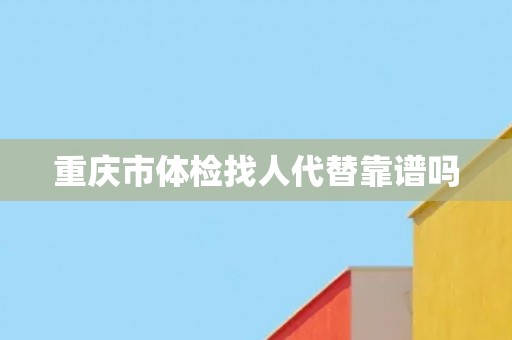 重庆市体检找人代替靠谱吗 重庆市体检找人代替靠谱吗