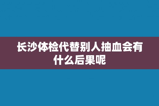 长沙体检代替别人抽血会有什么后果呢 长沙体检代替别人抽血会有什么后果呢