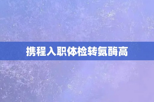 携程入职体检转氨酶高