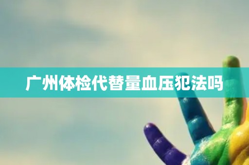 广州体检代替量血压犯法吗 广州体检代替量血压犯法吗