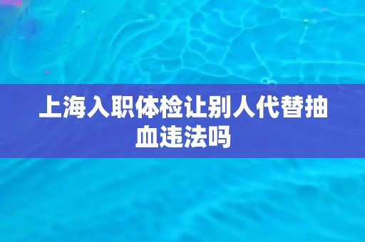 上海入职体检让别人代替抽血违法吗