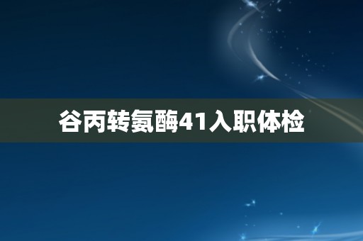 谷丙转氨酶41入职体检 谷丙转氨酶41入职体检
