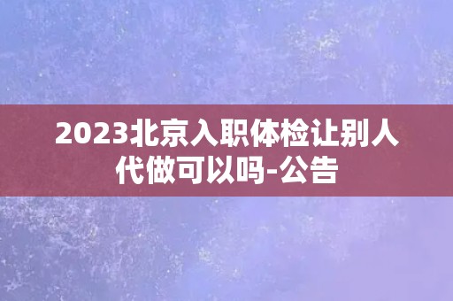 2023北京入职体检让别人代做可以吗-公告