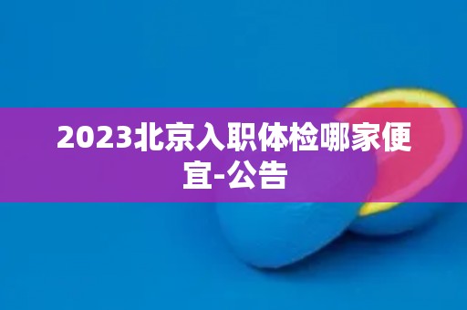 2023北京入职体检哪家便宜-公告