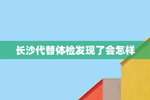 长沙代替体检发现了会怎样