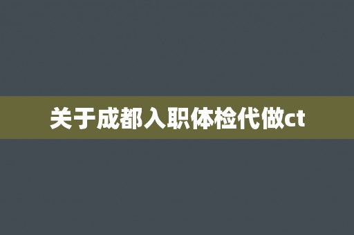 关于成都入职体检代做ct 关于成都入职体检代做ct