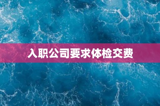 入职公司要求体检交费 入职公司要求体检交费