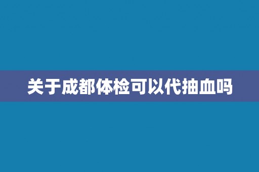 关于成都体检可以代抽血吗 关于成都体检可以代抽血吗