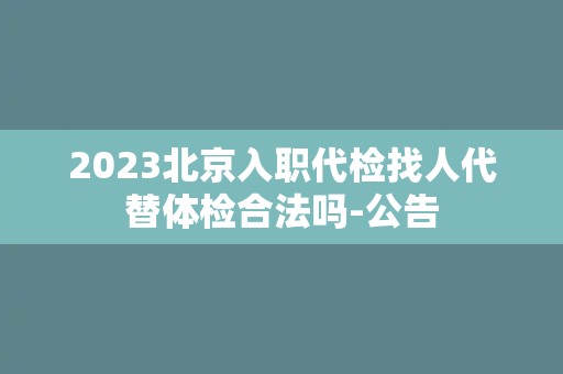 2023北京入职代检找人代替体检合法吗-公告 2023北京入职代检找人代替体检合法吗-公告