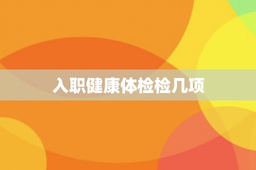 入职健康体检检几项 入职健康体检检几项
