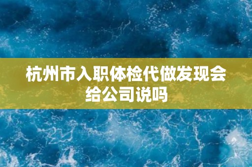 杭州市入职体检代做发现会给公司说吗