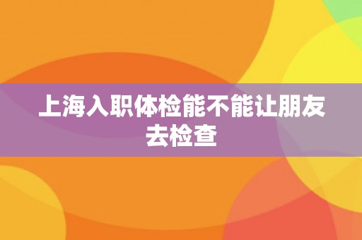 上海入职体检能不能让朋友去检查