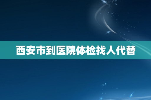 西安市到医院体检找人代替 西安市到医院体检找人代替