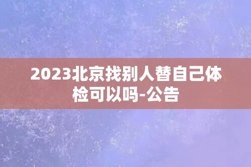 2023北京找别人替自己体检可以吗-公告