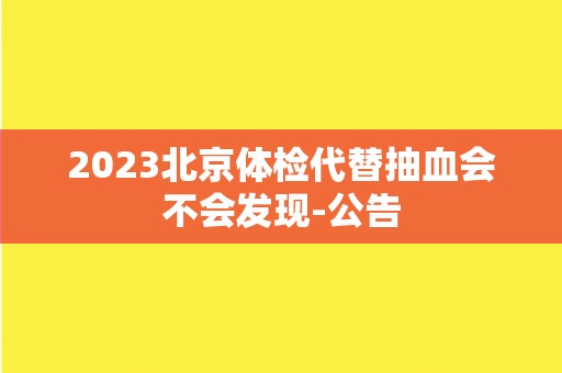 2023北京体检代替抽血会不会发现-公告 2023北京体检代替抽血会不会发现-公告