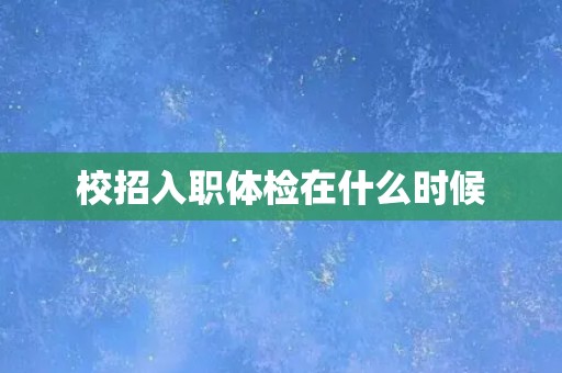 校招入职体检在什么时候 校招入职体检在什么时候