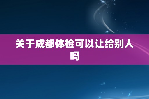 关于成都体检可以让给别人吗