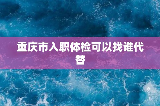 重庆市入职体检可以找谁代替 重庆市入职体检可以找谁代替