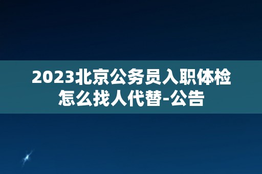 2023北京公务员入职体检怎么找人代替-公告 2023北京公务员入职体检怎么找人代替-公告
