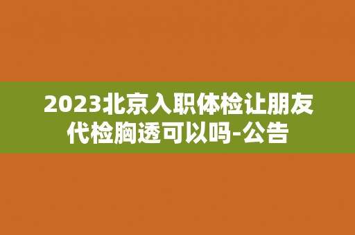 2023北京入职体检让朋友代检胸透可以吗-公告