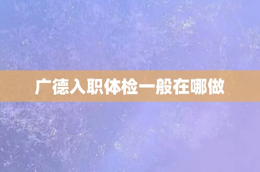 广德入职体检一般在哪做 广德入职体检一般在哪做