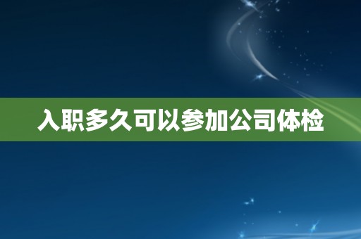 入职多久可以参加公司体检 入职多久可以参加公司体检