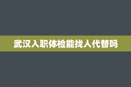 武汉入职体检能找人代替吗 武汉入职体检能找人代替吗