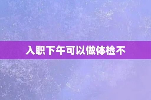 入职下午可以做体检不