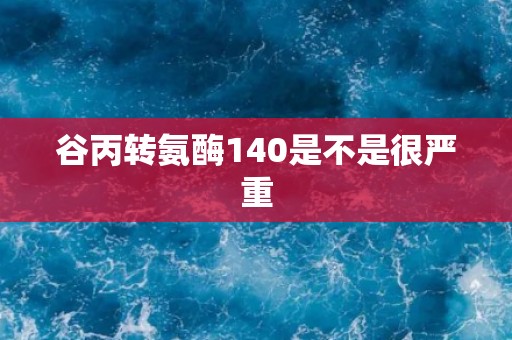 谷丙转氨酶140是不是很严重